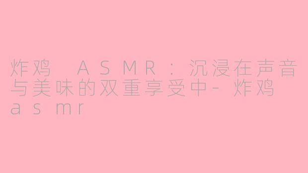 炸鸡 ASMR：沉浸在声音与美味的双重享受中-炸鸡 asmr