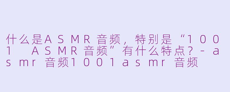 什么是ASMR音频，特别是“1001 ASMR音频”有什么特点？-asmr音频1001asmr音频