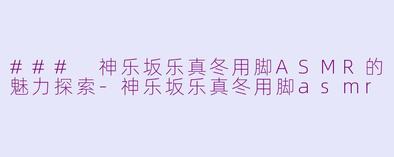 ### 神乐坂乐真冬用脚ASMR的魅力探索-神乐坂乐真冬用脚asmr