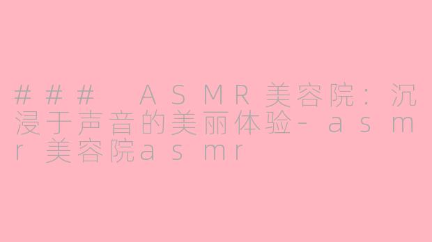 ### ASMR美容院：沉浸于声音的美丽体验-asmr美容院asmr