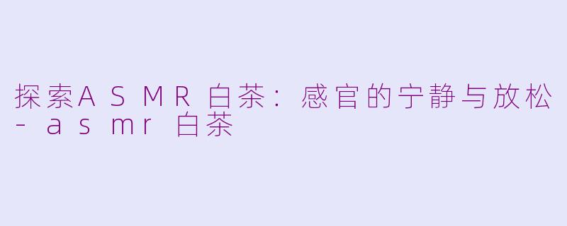 探索ASMR白茶：感官的宁静与放松-asmr白茶