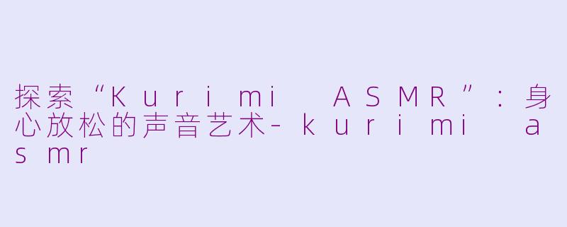 探索“Kurimi ASMR”：身心放松的声音艺术-kurimi asmr