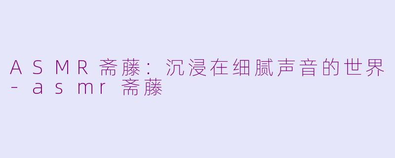 ASMR斋藤：沉浸在细腻声音的世界-asmr斋藤
