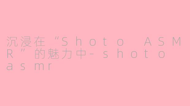 沉浸在“Shoto ASMR”的魅力中-shoto asmr