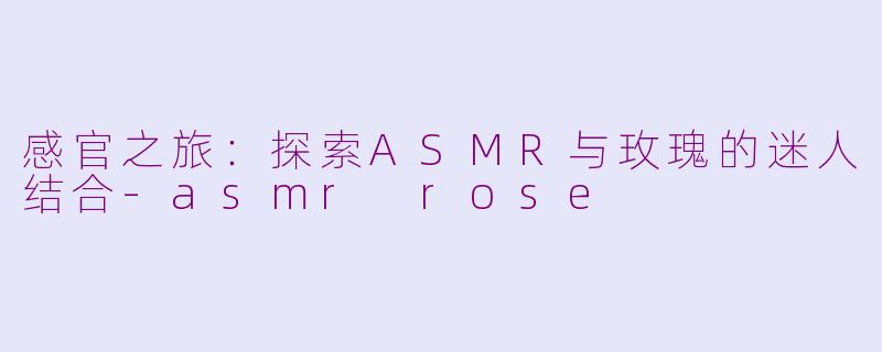 感官之旅：探索ASMR与玫瑰的迷人结合-asmr rose