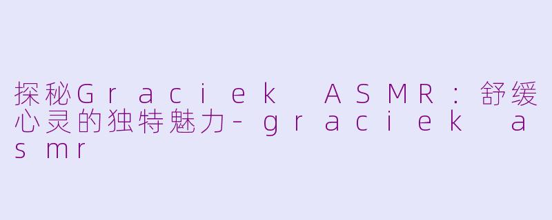 探秘Graciek ASMR：舒缓心灵的独特魅力-graciek asmr