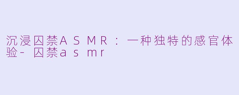 沉浸囚禁ASMR：一种独特的感官体验-囚禁asmr