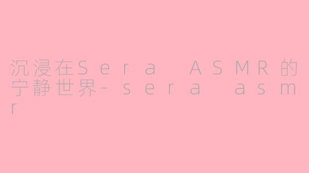 沉浸在Sera ASMR的宁静世界-sera asmr