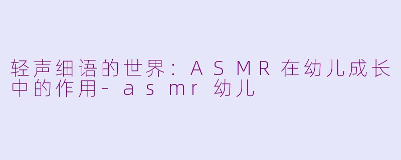 轻声细语的世界：ASMR在幼儿成长中的作用-asmr幼儿