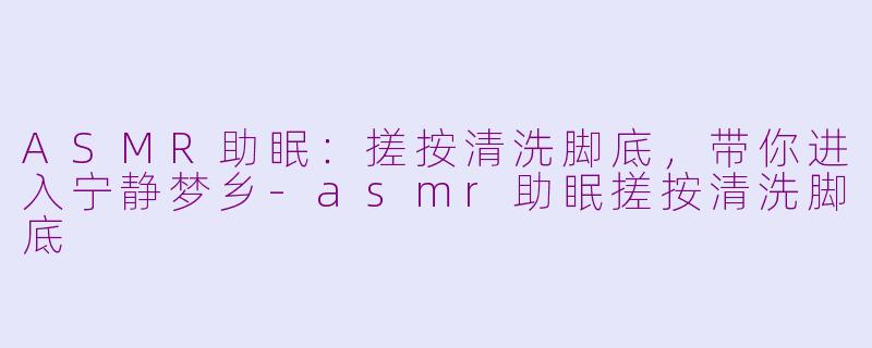 ASMR助眠：搓按清洗脚底，带你进入宁静梦乡-asmr助眠搓按清洗脚底