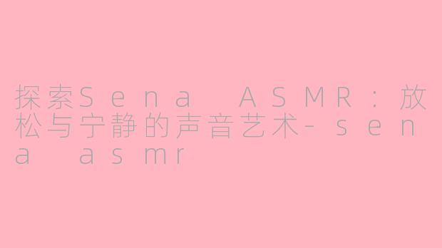 探索Sena ASMR：放松与宁静的声音艺术-sena asmr