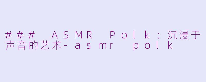### ASMR Polk：沉浸于声音的艺术-asmr polk