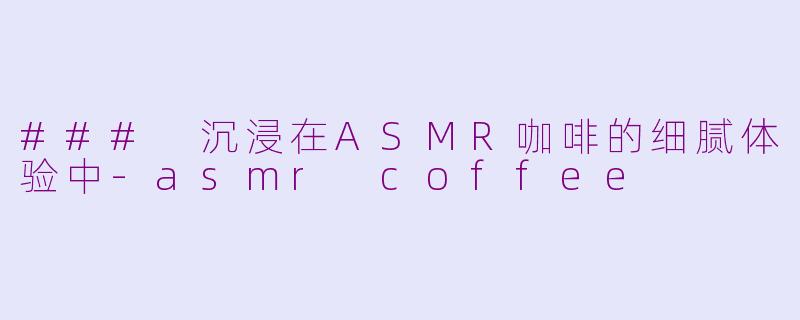 ### 沉浸在ASMR咖啡的细腻体验中-asmr coffee