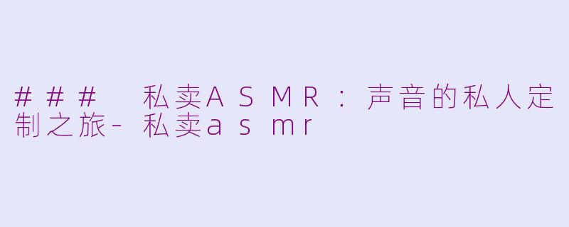 ### 私卖ASMR：声音的私人定制之旅-私卖asmr