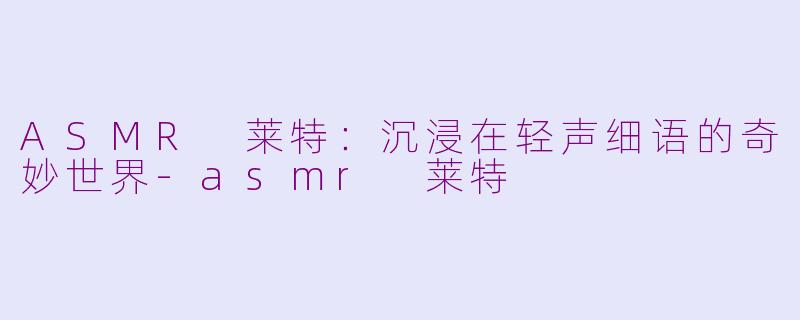 ASMR 莱特：沉浸在轻声细语的奇妙世界-asmr 莱特