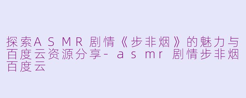 探索ASMR剧情《步非烟》的魅力与百度云资源分享-asmr剧情步非烟百度云