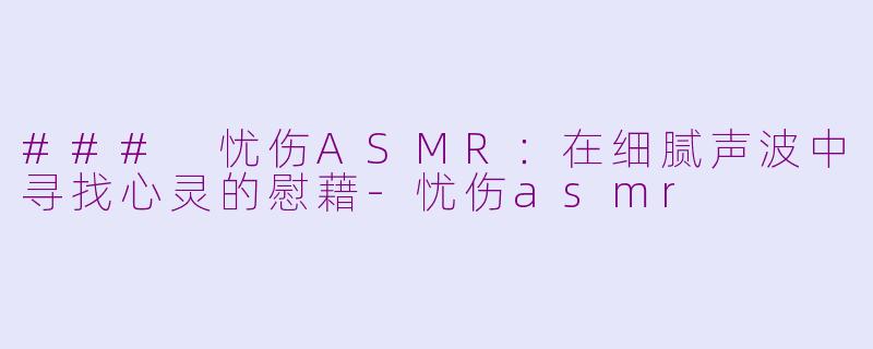 ### 忧伤ASMR：在细腻声波中寻找心灵的慰藉-忧伤asmr
