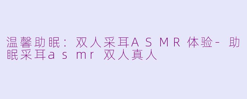 温馨助眠：双人采耳ASMR体验-助眠采耳asmr双人真人