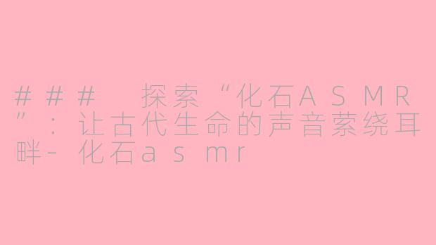### 探索“化石ASMR”：让古代生命的声音萦绕耳畔-化石asmr