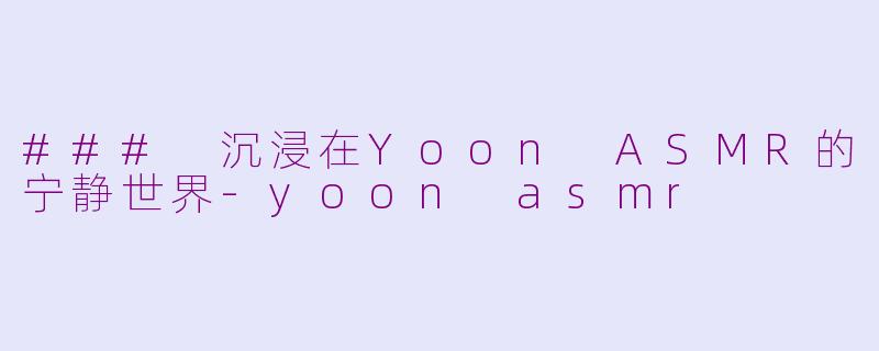 ### 沉浸在Yoon ASMR的宁静世界-yoon asmr