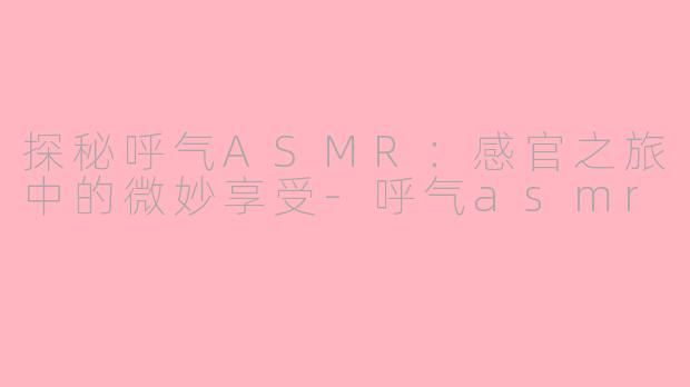 探秘呼气ASMR：感官之旅中的微妙享受-呼气asmr