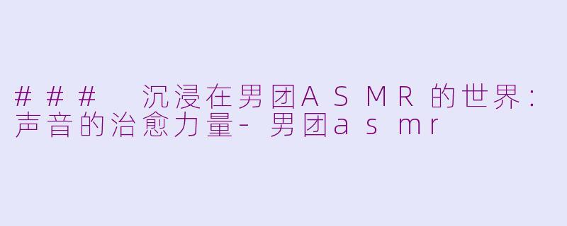 ### 沉浸在男团ASMR的世界：声音的治愈力量-男团asmr