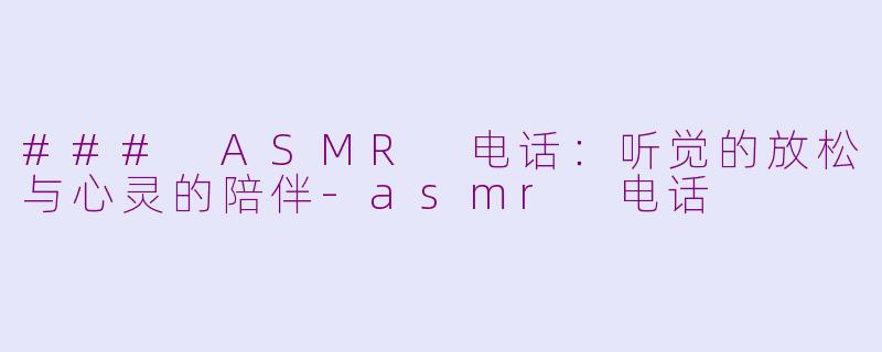 ### ASMR 电话：听觉的放松与心灵的陪伴-asmr 电话