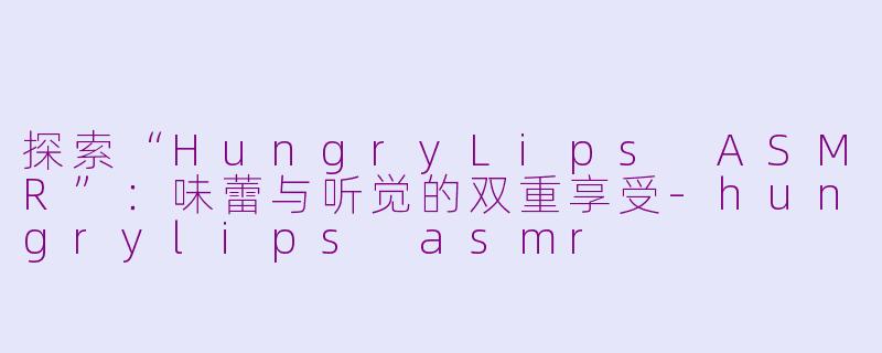 探索“HungryLips ASMR”：味蕾与听觉的双重享受-hungrylips asmr