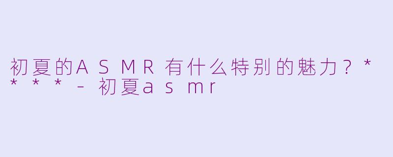 初夏的ASMR有什么特别的魅力？****-初夏asmr