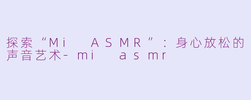 探索“Mi ASMR”：身心放松的声音艺术-mi asmr