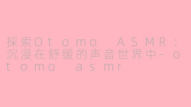 探索Otomo ASMR：沉浸在舒缓的声音世界中-otomo asmr