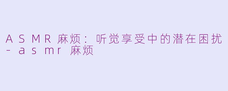 ASMR麻烦：听觉享受中的潜在困扰-asmr麻烦