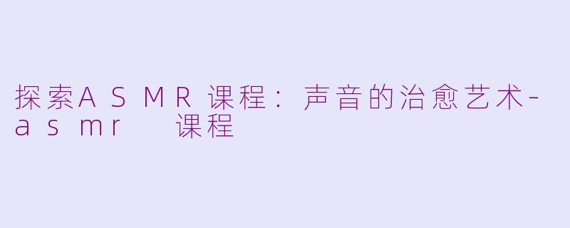 探索ASMR课程：声音的治愈艺术-asmr 课程