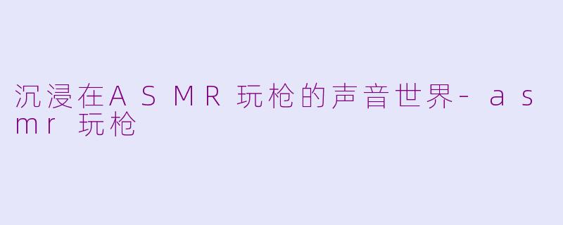 沉浸在ASMR玩枪的声音世界-asmr玩枪