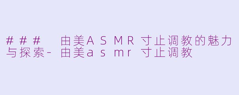 ### 由美ASMR寸止调教的魅力与探索-由美asmr寸止调教