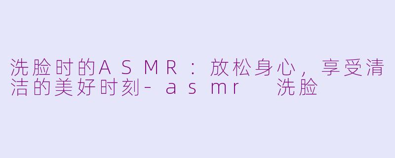 洗脸时的ASMR：放松身心，享受清洁的美好时刻-asmr 洗脸