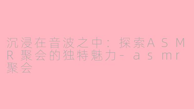 沉浸在音波之中：探索ASMR聚会的独特魅力-asmr聚会