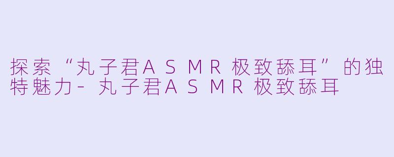 探索“丸子君ASMR极致舔耳”的独特魅力-丸子君ASMR极致舔耳