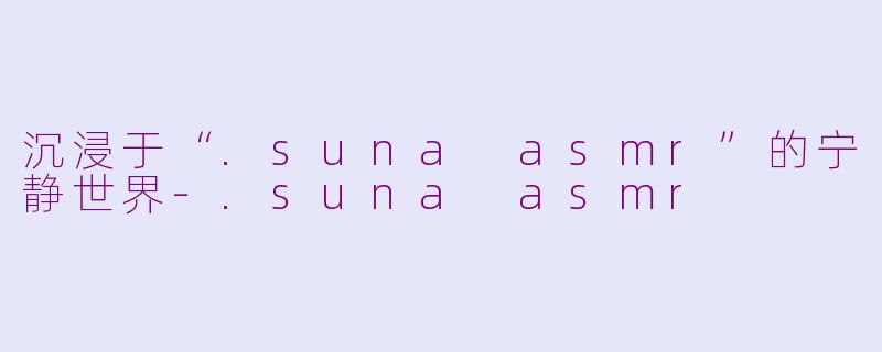 沉浸于“.suna asmr”的宁静世界-.suna asmr