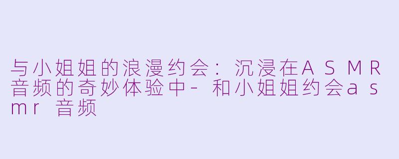 与小姐姐的浪漫约会：沉浸在ASMR音频的奇妙体验中-和小姐姐约会asmr音频