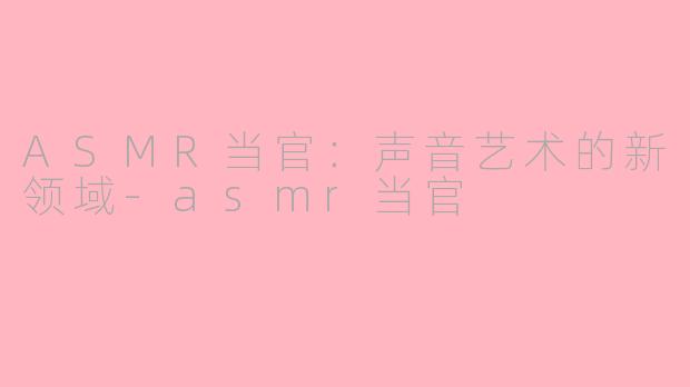 ASMR当官：声音艺术的新领域-asmr当官
