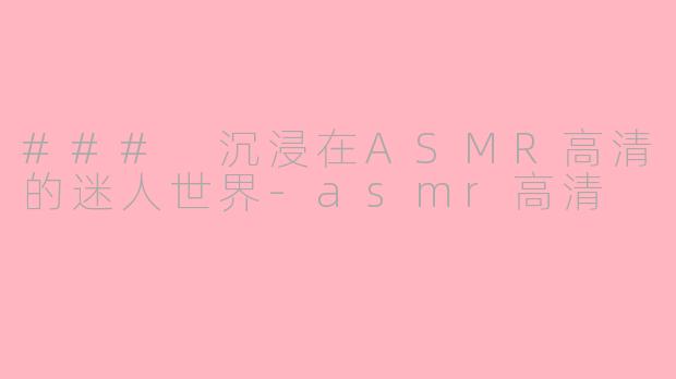 ### 沉浸在ASMR高清的迷人世界