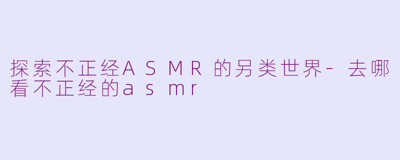 探索不正经ASMR的另类世界-去哪看不正经的asmr