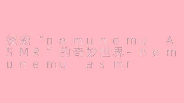 探索“nemunemu ASMR”的奇妙世界-nemunemu asmr