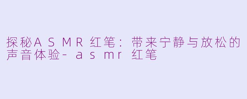 探秘ASMR红笔：带来宁静与放松的声音体验-asmr红笔