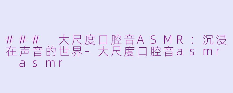 ### 大尺度口腔音ASMR：沉浸在声音的世界-大尺度口腔音asmr asmr