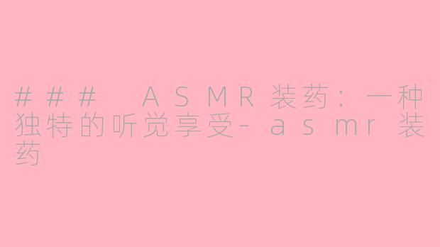 ### ASMR装药：一种独特的听觉享受-asmr装药