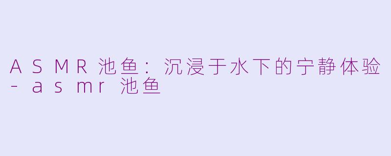 ASMR池鱼：沉浸于水下的宁静体验-asmr池鱼