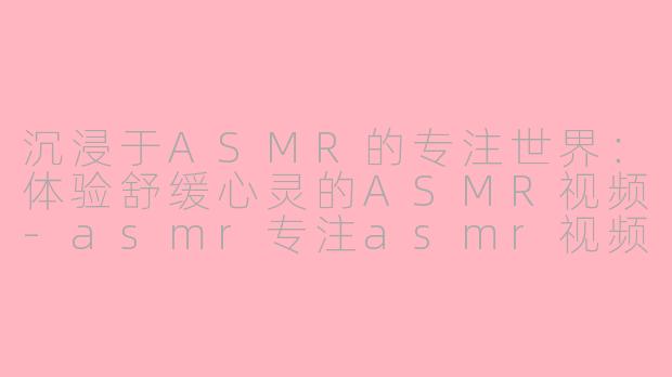 沉浸于ASMR的专注世界：体验舒缓心灵的ASMR视频-asmr专注asmr视频