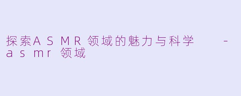 探索ASMR领域的魅力与科学  -asmr领域